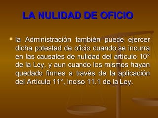 LA NULIDAD DE OFICIO   la Administración también puede ejercer dicha potestad de oficio cuando se incurra en las causales de nulidad del artículo 10° de la Ley, y aun cuando los mismos hayan quedado firmes  a través de la aplicación del  Artículo 11°, inciso 11.1 de la Ley. 