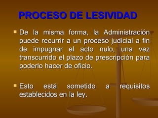PROCESO DE LESIVIDAD   De la misma forma, la Administración puede recurrir a un proceso judicial a fin de impugnar el acto nulo, una vez transcurrido el plazo de prescripción para poderlo hacer de oficio. Esto está sometido a requisitos  establecidos en la ley. 