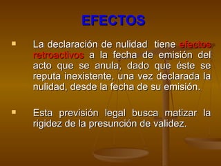 EFECTOS La declaración de nulidad  tiene  efectos retroactivos  a la fecha de emisión del acto que se anula, dado que éste se reputa inexistente, una vez declarada la nulidad, desde la fecha de su emisión.  Esta previsión legal busca matizar la rigidez de la presunción de validez.     