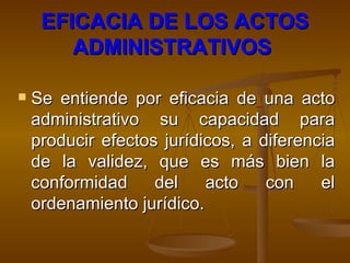 EFICACIA DE LOS ACTOS ADMINISTRATIVOS   Se entiende por eficacia de una acto administrativo su capacidad para producir efectos jurídicos, a diferencia de la validez, que es más bien la conformidad del acto con el ordenamiento jurídico.  