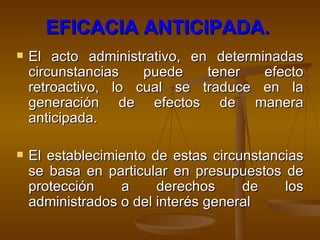 EFICACIA ANTICIPADA.   El acto administrativo, en determinadas circunstancias puede tener efecto retroactivo, lo cual se traduce en la generación de efectos de manera anticipada.  El establecimiento de estas circunstancias se basa en particular en presupuestos de protección a derechos de los administrados o del interés general   