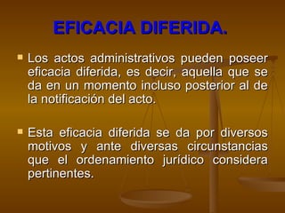 EFICACIA DIFERIDA.   Los actos administrativos pueden poseer eficacia diferida, es decir, aquella que se da en un momento incluso posterior al de la notificación del acto.  Esta eficacia diferida se da por diversos motivos y ante diversas circunstancias que el ordenamiento jurídico considera pertinentes.    