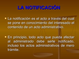 LA NOTIFICACIÓN   La notificación es el acto a través del cual se pone en conocimiento del interesado el contenido de un acto administrativo.  En principio, todo acto que pueda afectar al administrado debe serle notificado, incluso los actos administrativos de mero trámite. 