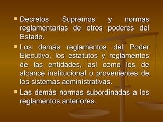 Decretos Supremos y normas reglamentarias de otros poderes del Estado. Los demás reglamentos del Poder Ejecutivo, los estatutos y reglamentos de las entidades, así como los de alcance institucional o provenientes de los sistemas administrativas.  Las demás normas subordinadas a los reglamentos anteriores.  
