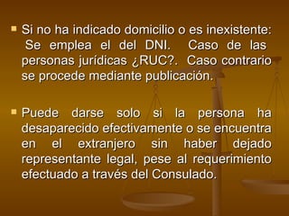 Si no ha indicado domicilio o es inexistente:  Se emplea el del DNI.  Caso de las personas jurídicas ¿RUC?.  Caso contrario se procede mediante publicación. Puede darse solo si  la persona ha desaparecido efectivamente o se encuentra en el extranjero sin haber dejado representante legal, pese al requerimiento efectuado a través del Consulado. 