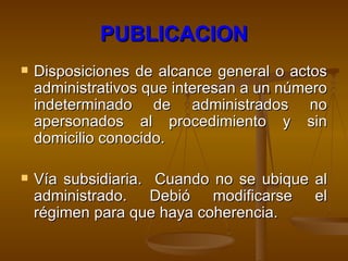 PUBLICACION Disposiciones de alcance general o actos administrativos que interesan a un número indeterminado de administrados no apersonados al procedimiento y sin domicilio conocido. Vía subsidiaria.  Cuando no se ubique al administrado. Debió modificarse el régimen para que haya coherencia. 