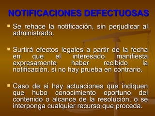 NOTIFICACIONES DEFECTUOSAS   Se rehace la notificación, sin perjudicar al administrado. Surtirá efectos legales a partir de la fecha en que el interesado manifiesta expresamente haber recibido la notificación, si no hay prueba en contrario. Caso de si hay actuaciones que indiquen que hubo conocimiento oportuno del contenido o alcance de la resolución, o se interponga cualquier recurso que proceda.  