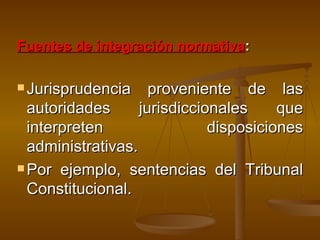 Fuentes de integración normativa :  Jurisprudencia proveniente de las autoridades jurisdiccionales que interpreten disposiciones administrativas. Por ejemplo, sentencias del Tribunal Constitucional. 