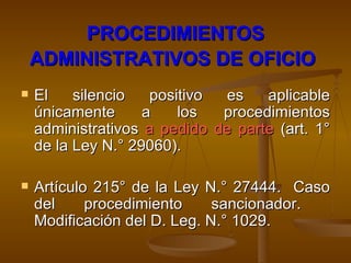 PROCEDIMIENTOS ADMINISTRATIVOS DE OFICIO   El silencio positivo es aplicable únicamente a los procedimientos administrativos  a pedido de parte  (art. 1° de la Ley N.° 29060). Artículo 215° de la Ley N.° 27444.  Caso del procedimiento sancionador.  Modificación del D. Leg. N.° 1029. 