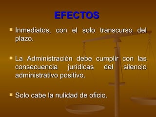EFECTOS   Inmediatos, con el solo transcurso del plazo. La Administración debe cumplir con las consecuencia jurídicas del silencio administrativo positivo. Solo cabe la nulidad de oficio. 