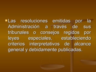 Las resoluciones emitidas por la Administración a través de sus tribunales o consejos regidos por leyes especiales, estableciendo criterios interpretativos de alcance general y debidamente publicadas.  