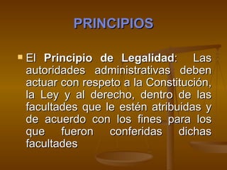 PRINCIPIOS El  Principio de Legalidad :  Las autoridades administrativas deben actuar con respeto a la Constitución, la Ley y al derecho, dentro de las facultades que le estén atribuidas y de acuerdo con los fines para los que fueron conferidas dichas facultades   