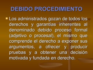 DEBIDO PROCEDIMIENTO Los administrados gozan de todos los derechos y garantías inherentes al denominado debido proceso formal (adjetivo o procesal), el mismo que comprende el derecho a exponer sus argumentos, a ofrecer y producir pruebas y a obtener una decisión motivada y fundada en derecho.   
