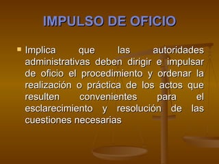IMPULSO DE OFICIO Implica que las autoridades administrativas deben dirigir e impulsar de oficio el procedimiento y ordenar la realización o práctica de los actos que resulten convenientes para el esclarecimiento y resolución de las cuestiones necesarias   