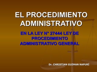 EL PROCEDIMIENTO ADMINISTRATIVO EN LA LEY N° 27444 LEY DE PROCEDIMIENTO ADMINISTRATIVO GENERAL Dr. CHRISTIAN GUZMAN NAPURÍ 