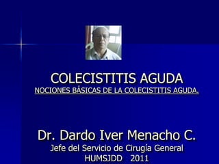 COLECISTITIS AGUDA
NOCIONES BÁSICAS DE LA COLECISTITIS AGUDA.
Dr. Dardo Iver Menacho C.
Jefe del Servicio de Cirugía General
HUMSJDD 2011
 