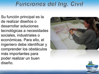 Funciones del Ing. CivilEl ingeniero civil se responsabiliza de la planificación, diseño y construcción de las infraestructuras. Esto incluye las redes de transporte, la gestión del agua, la protección del medio ambiente, el urbanismo, etc. Los resultados más visibles son las grandes estructuras como autopistas, puentes, presas, etc. En estos casos, se combinan especialidades tales como la ingeniería de estructuras, la ingeniería geotécnica y la arquitectura. 