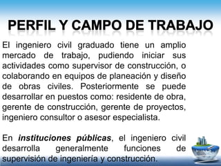 Perfil y campo de trabajoEn empresas consultoras participa en el análisis y diseño de estructuras, de plantas de tratamiento de aguas, de proyectos geométricos de carreteras, en estudios de mecánica de suelos, así como en el análisis de diversos métodos de construcción. 