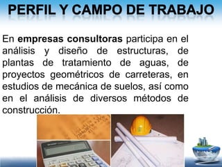 Perfil y campo de trabajoEn compañías constructoras trabaja en la planeación, organización, control y dirección de obras. En gerencias de proyectos apoya al propietario en actividades técnicas y administrativas durante la ejecución de la ingeniería y construcción. 