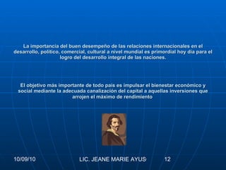 La importancia del buen desempeño de las relaciones internacionales en el desarrollo, político, comercial, cultural a nivel mundial es primordial hoy día para el logro del desarrollo integral de las naciones. El objetivo más importante de todo país es impulsar el bienestar económico y social mediante la adecuada canalización del capital a aquellas inversiones que arrojen el máximo de rendimiento   