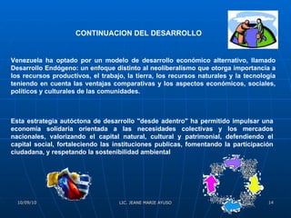 CONTINUACION DEL DESARROLLO   Venezuela ha optado por un modelo de desarrollo económico alternativo, llamado Desarrollo Endógeno: un enfoque distinto al neoliberalismo que otorga importancia a los recursos productivos, el trabajo, la tierra, los recursos naturales y la tecnología teniendo en cuenta las ventajas comparativas y los aspectos económicos, sociales, políticos y culturales de las comunidades. Esta estrategia autóctona de desarrollo "desde adentro" ha permitido impulsar una economía solidaria orientada a las necesidades colectivas y los mercados nacionales, valorizando el capital natural, cultural y patrimonial, defendiendo el capital social, fortaleciendo las instituciones publicas, fomentando la participación ciudadana, y respetando la sostenibilidad ambiental 