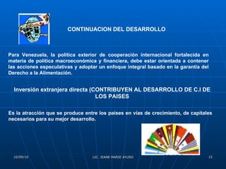 CONTINUACION DEL DESARROLLO   Para Venezuela, la política exterior de cooperación internacional fortalecida en materia de política macroeconómica y financiera, debe estar orientada a contener las acciones especulativas y adoptar un enfoque integral basado en la garantía del Derecho a la Alimentación. Inversión extranjera directa (CONTRIBUYEN AL DESARROLLO DE C.I DE LOS PAISES Es la atracción que se produce entre los países en vías de crecimiento, de capitales necesarios para su mejor desarrollo. 