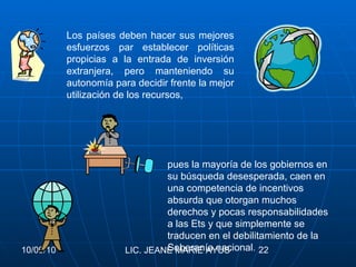 Los países deben hacer sus mejores esfuerzos par establecer políticas propicias a la entrada de inversión extranjera, pero manteniendo su autonomía para decidir frente la mejor utilización de los recursos, pues la mayoría de los gobiernos en su búsqueda desesperada, caen en una competencia de incentivos absurda que otorgan muchos derechos y pocas responsabilidades a las Ets y que simplemente se traducen en el debilitamiento de la Soberanía nacional . 
