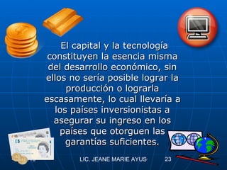 El capital y la tecnología constituyen la esencia misma del desarrollo económico, sin ellos no sería posible lograr la producción o lograrla escasamente, lo cual llevaría a los países inversionistas a asegurar su ingreso en los países que otorguen las garantías suficientes. 