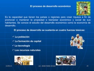 El proceso de desarrollo económico   Es la capacidad que tienen los países o regiones para crear riqueza a fin de promover o mantener la propiedad o bienestar económico y social de sus habitantes. Se conoce el estudio del desarrollo económico como la economía de desarrollo.  El proceso de desarrollo se sustenta en cuatro fuerzas básicas: La población La formación de capital   La tecnología   Los recursos naturales   