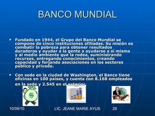 BANCO MUNDIAL Fundado en 1944, el Grupo del Banco Mundial se compone de cinco instituciones afiliadas. Su misión es combatir la pobreza para obtener resultados duraderos y ayudar a la gente a ayudarse a sí misma y al medio ambiente que la rodea, suministrando recursos, entregando conocimientos, creando capacidad y forjando asociaciones en los sectores público y privado. Con sede en la ciudad de Washington, el Banco tiene oficinas en 100 países, y cuenta con 8.168 empleados en la sede y 2.545 en el exterior.   