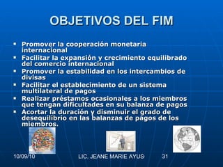 OBJETIVOS DEL FIM Promover la cooperación monetaria internacional  Facilitar la expansión y crecimiento equilibrado del comercio internacional  Promover la estabilidad en los intercambios de divisas  Facilitar el establecimiento de un sistema multilateral de pagos  Realizar préstamos ocasionales a los miembros que tengan dificultades en su balanza de pagos  Acortar la duración y disminuir el grado de desequilibrio en las balanzas de pagos de los miembros.   