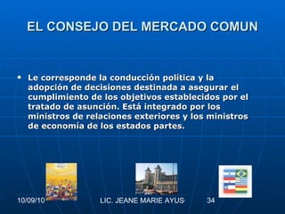 EL CONSEJO DEL MERCADO COMUN Le corresponde la conducción política y la adopción de decisiones destinada a asegurar el cumplimiento de los objetivos establecidos por el tratado de asunción. Está integrado por los ministros de relaciones exteriores y los ministros de economía de los estados partes.   