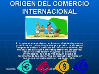 ORIGEN DEL COMERCIO INTERNACIONAL El origen se encuentra en el intercambio de riquezas o productos de países tropicales por productos de zonas templadas o frías. Conforme se fueron sucediendo las mejoras en el sistema de transporte y los efectos del industrialismo fueron mayores, el comercio internacional fue cada vez mayor debido al incremento de las corrientes de capital y servicios en las zonas mas atrasadas en su desarrollo.   