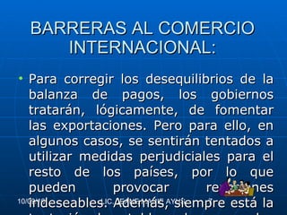 BARRERAS AL COMERCIO INTERNACIONAL: Para corregir los desequilibrios de la balanza de pagos, los gobiernos tratarán, lógicamente, de fomentar las exportaciones. Pero para ello, en algunos casos, se sentirán tentados a utilizar medidas perjudiciales para el resto de los países, por lo que pueden provocar reacciones indeseables. Además, siempre está la tentación de establecer barreras a las importaciones. 