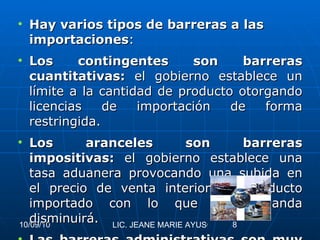 Hay varios tipos de barreras a las importaciones : Los contingentes son barreras cuantitativas:  el gobierno establece un límite a la cantidad de producto otorgando licencias de importación de forma restringida. Los aranceles son barreras impositivas:  el gobierno establece una tasa aduanera provocando una subida en el precio de venta interior del producto importado con lo que su demanda disminuirá. Las barreras administrativas son muy diversas , desde trámites aduaneros complejos que retrasan y encarecen los movimientos de mercancías, hasta sofisticadas normas sanitarias y de calidad que, al ser diferentes de las del resto del mundo, impidan la venta en el interior a los productos que no hayan sido fabricados expresamente para el país. 