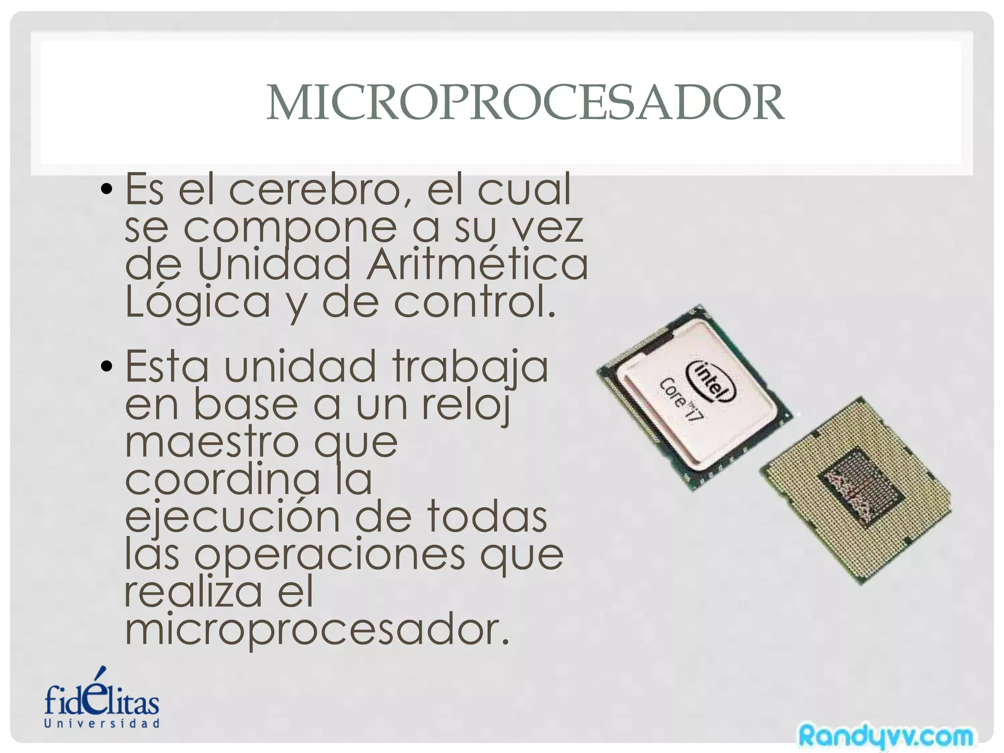 MICROPROCESADOR
• Es el cerebro, el cual
se compone a su vez
de Unidad Aritmética
Lógica y de control.
• Esta unidad trabaja
en base a un reloj
maestro que
coordina la
ejecución de todas
las operaciones que
realiza el
microprocesador.
 