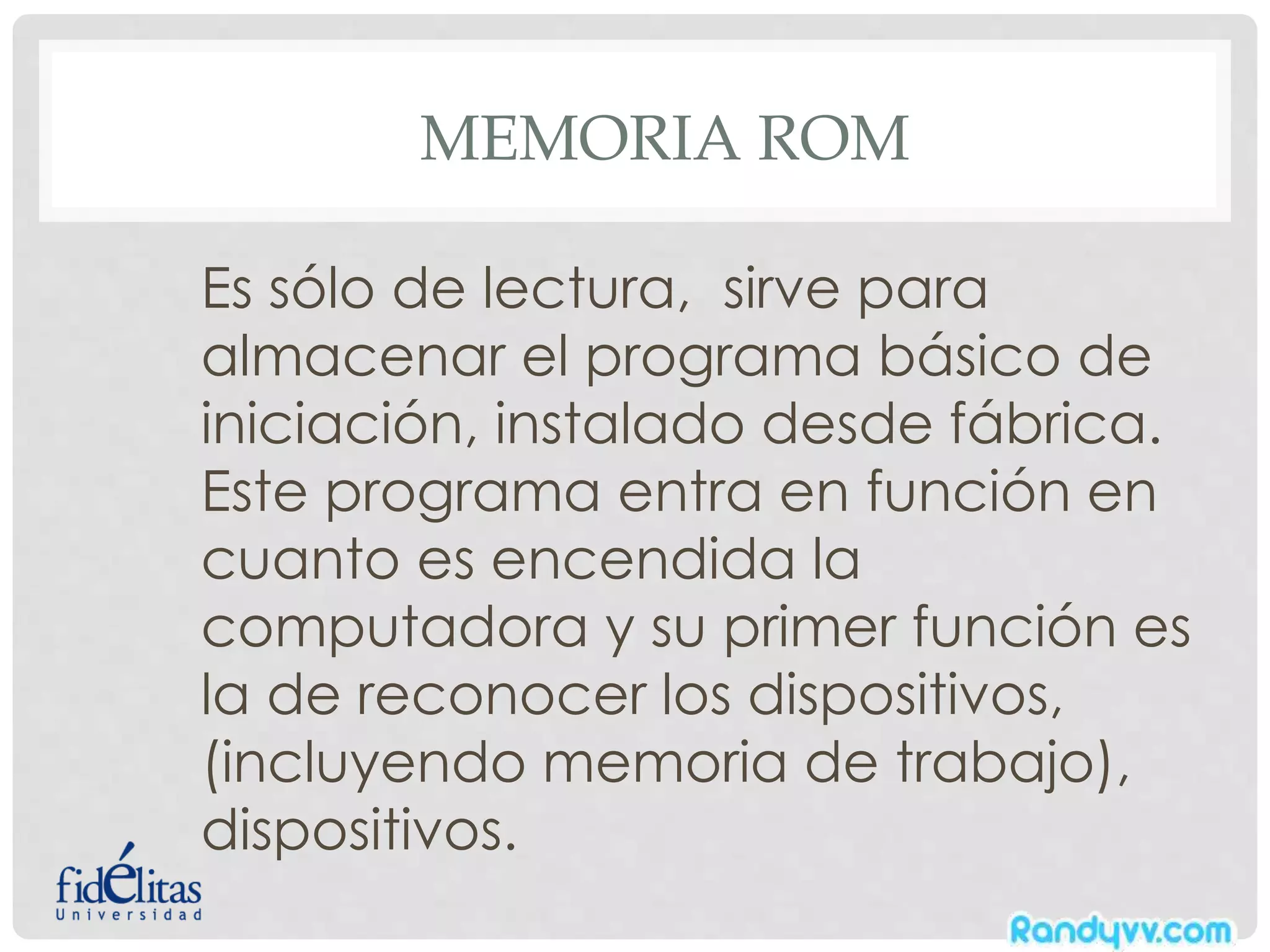 MEMORIA ROM
Es sólo de lectura, sirve para
almacenar el programa básico de
iniciación, instalado desde fábrica.
Este programa entra en función en
cuanto es encendida la
computadora y su primer función es
la de reconocer los dispositivos,
(incluyendo memoria de trabajo),
dispositivos.
 