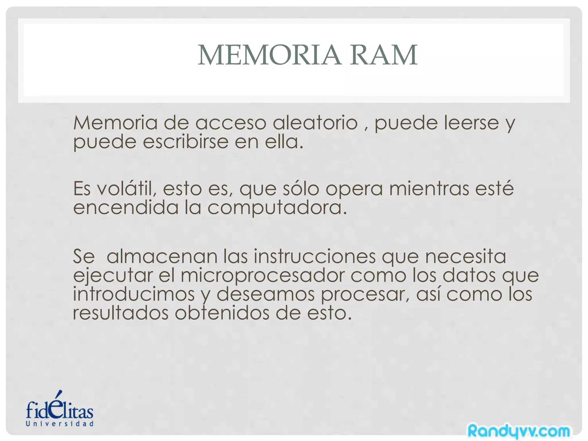 MEMORIA RAM
Memoria de acceso aleatorio , puede leerse y
puede escribirse en ella.
Es volátil, esto es, que sólo opera mientras esté
encendida la computadora.
Se almacenan las instrucciones que necesita
ejecutar el microprocesador como los datos que
introducimos y deseamos procesar, así como los
resultados obtenidos de esto.
 