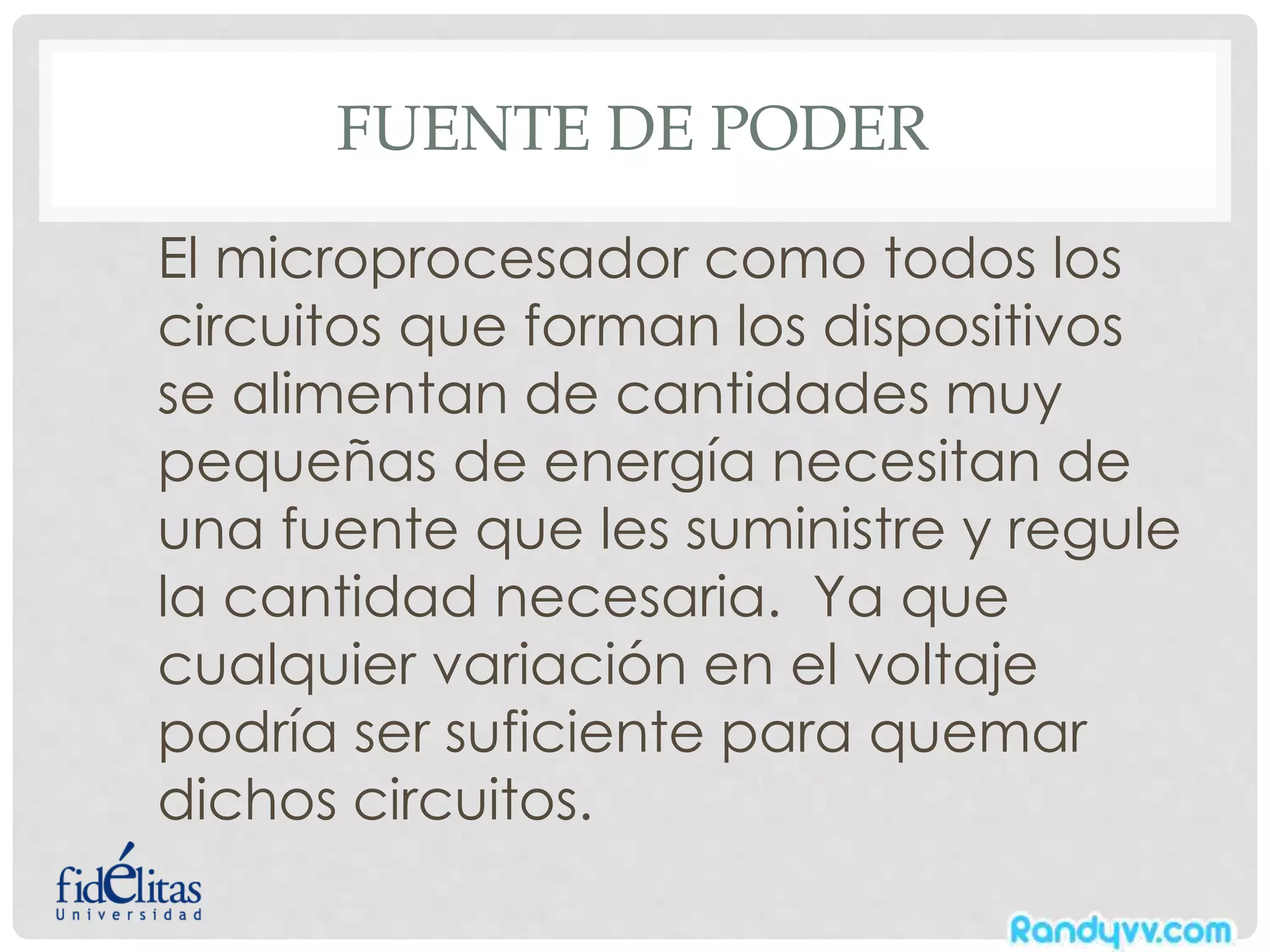 FUENTE DE PODER
El microprocesador como todos los
circuitos que forman los dispositivos
se alimentan de cantidades muy
pequeñas de energía necesitan de
una fuente que les suministre y regule
la cantidad necesaria. Ya que
cualquier variación en el voltaje
podría ser suficiente para quemar
dichos circuitos.
 