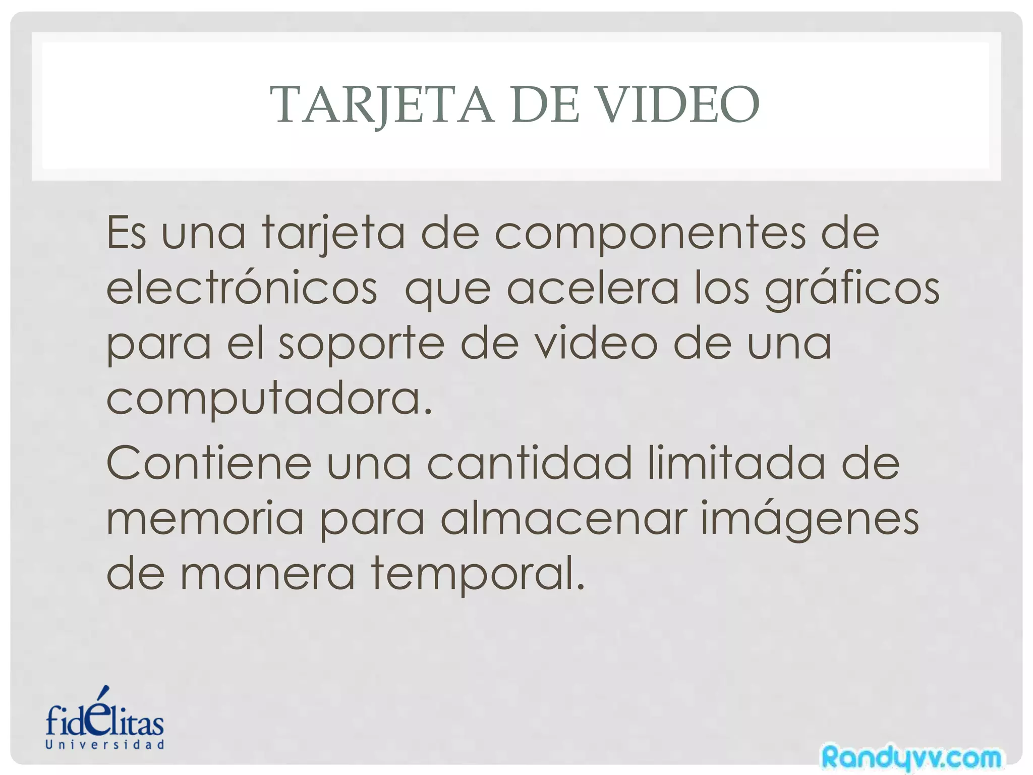 TARJETA DE VIDEO
Es una tarjeta de componentes de
electrónicos que acelera los gráficos
para el soporte de video de una
computadora.
Contiene una cantidad limitada de
memoria para almacenar imágenes
de manera temporal.
 