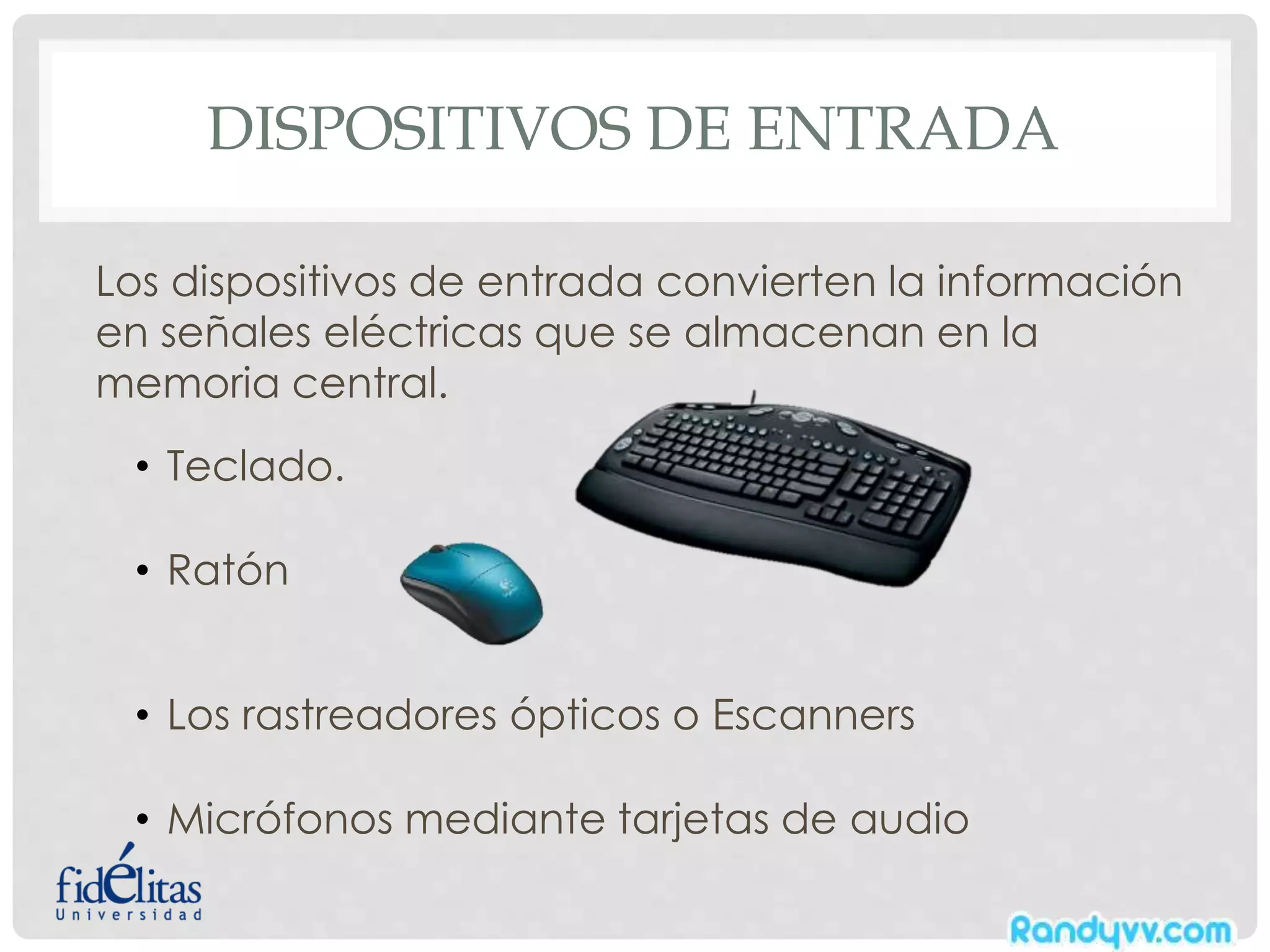 DISPOSITIVOS DE ENTRADA
Los dispositivos de entrada convierten la información
en señales eléctricas que se almacenan en la
memoria central.
• Teclado.
• Ratón
• Los rastreadores ópticos o Escanners
• Micrófonos mediante tarjetas de audio
 