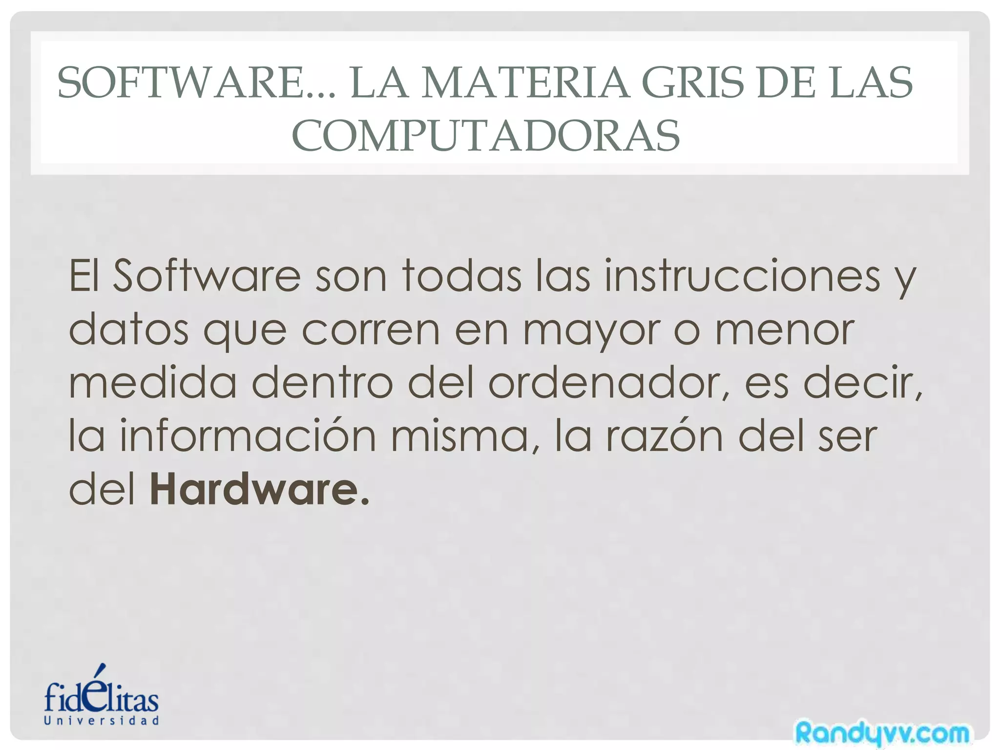 SOFTWARE... LA MATERIA GRIS DE LAS
COMPUTADORAS
El Software son todas las instrucciones y
datos que corren en mayor o menor
medida dentro del ordenador, es decir,
la información misma, la razón del ser
del Hardware.
 