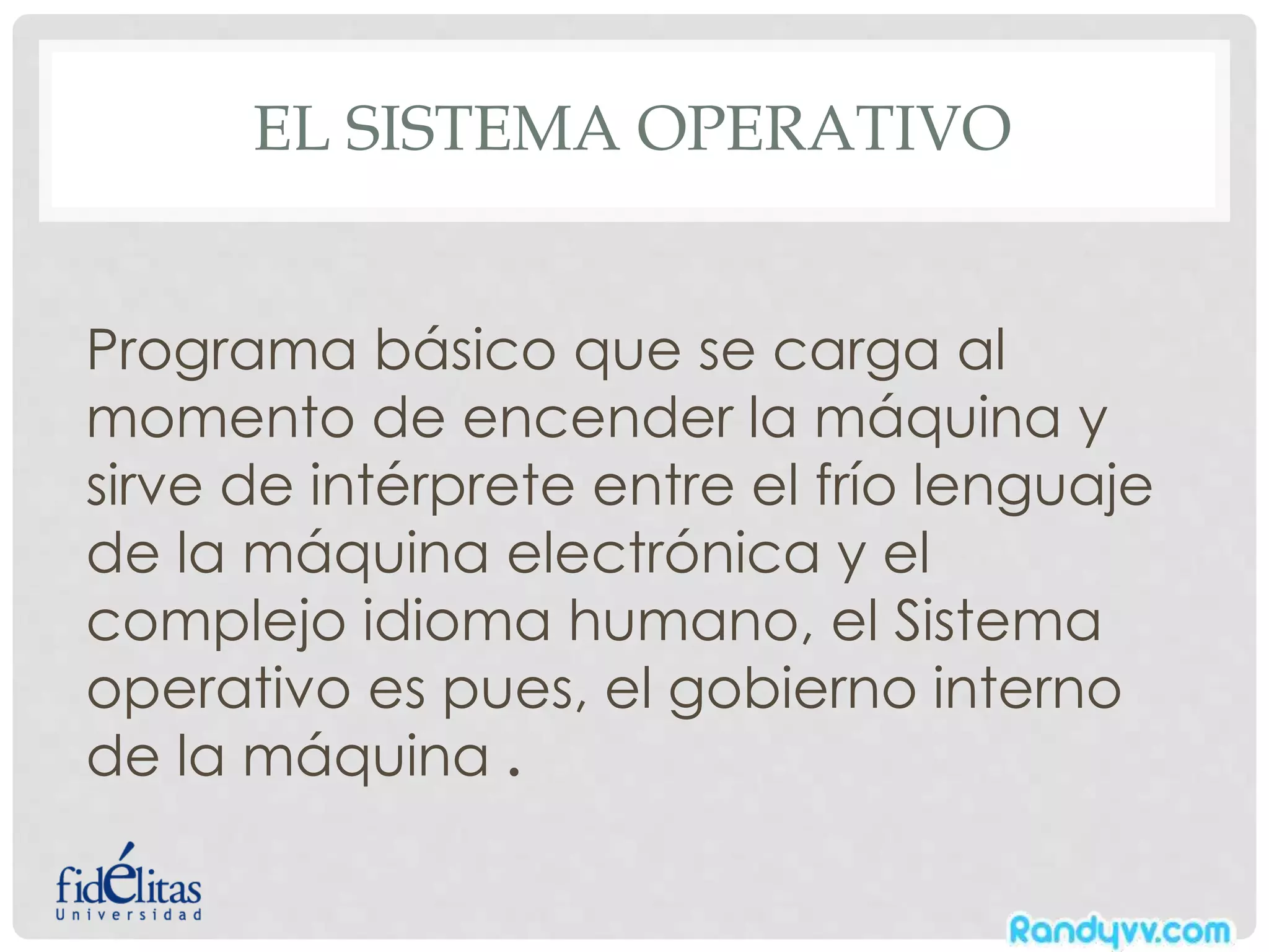 EL SISTEMA OPERATIVO
Programa básico que se carga al
momento de encender la máquina y
sirve de intérprete entre el frío lenguaje
de la máquina electrónica y el
complejo idioma humano, el Sistema
operativo es pues, el gobierno interno
de la máquina .
 