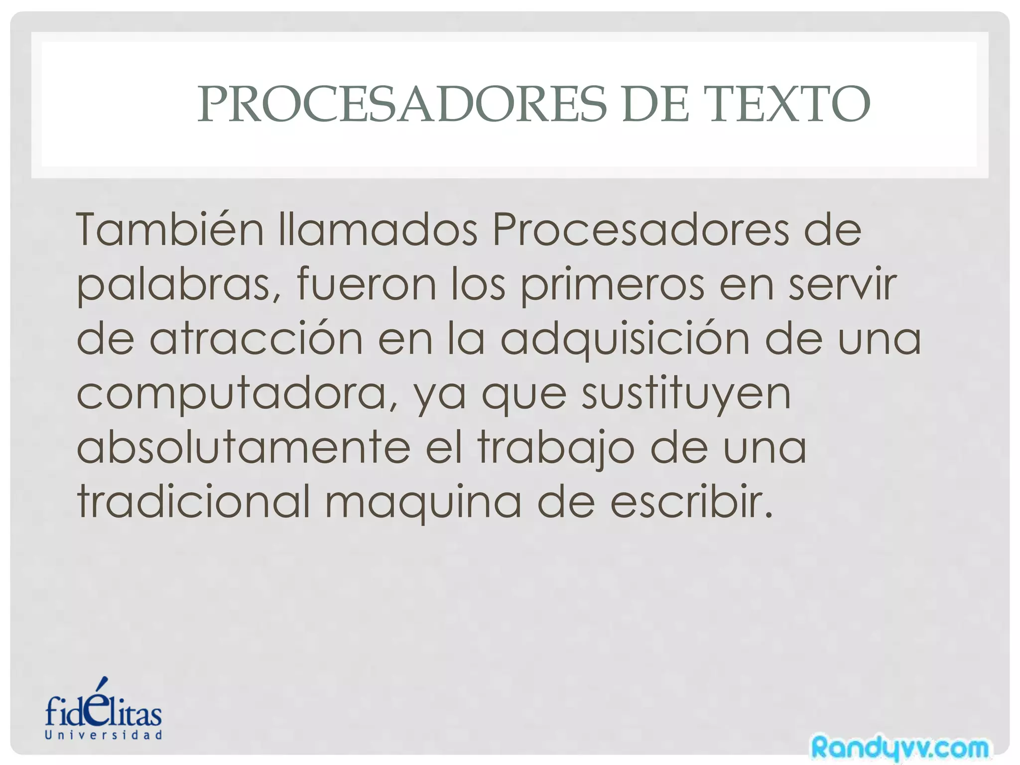 PROCESADORES DE TEXTO
También llamados Procesadores de
palabras, fueron los primeros en servir
de atracción en la adquisición de una
computadora, ya que sustituyen
absolutamente el trabajo de una
tradicional maquina de escribir.
 
