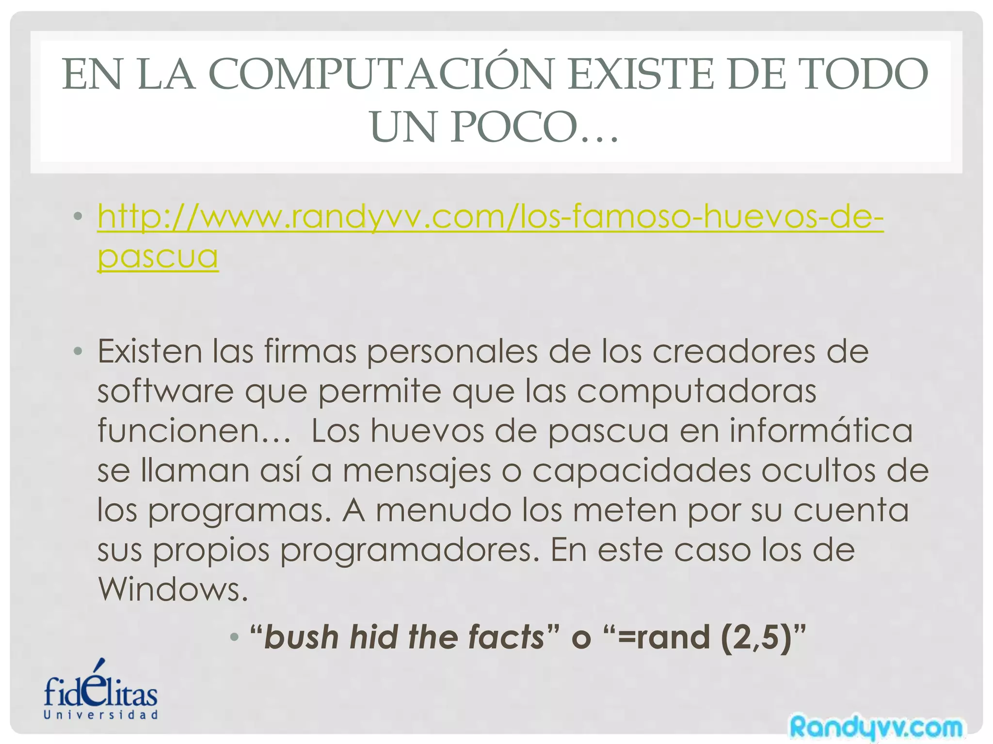 EN LA COMPUTACIÓN EXISTE DE TODO
UN POCO…
• http://www.randyvv.com/los-famoso-huevos-de-
pascua
• Existen las firmas personales de los creadores de
software que permite que las computadoras
funcionen… Los huevos de pascua en informática
se llaman así a mensajes o capacidades ocultos de
los programas. A menudo los meten por su cuenta
sus propios programadores. En este caso los de
Windows.
• “bush hid the facts” o “=rand (2,5)”
 