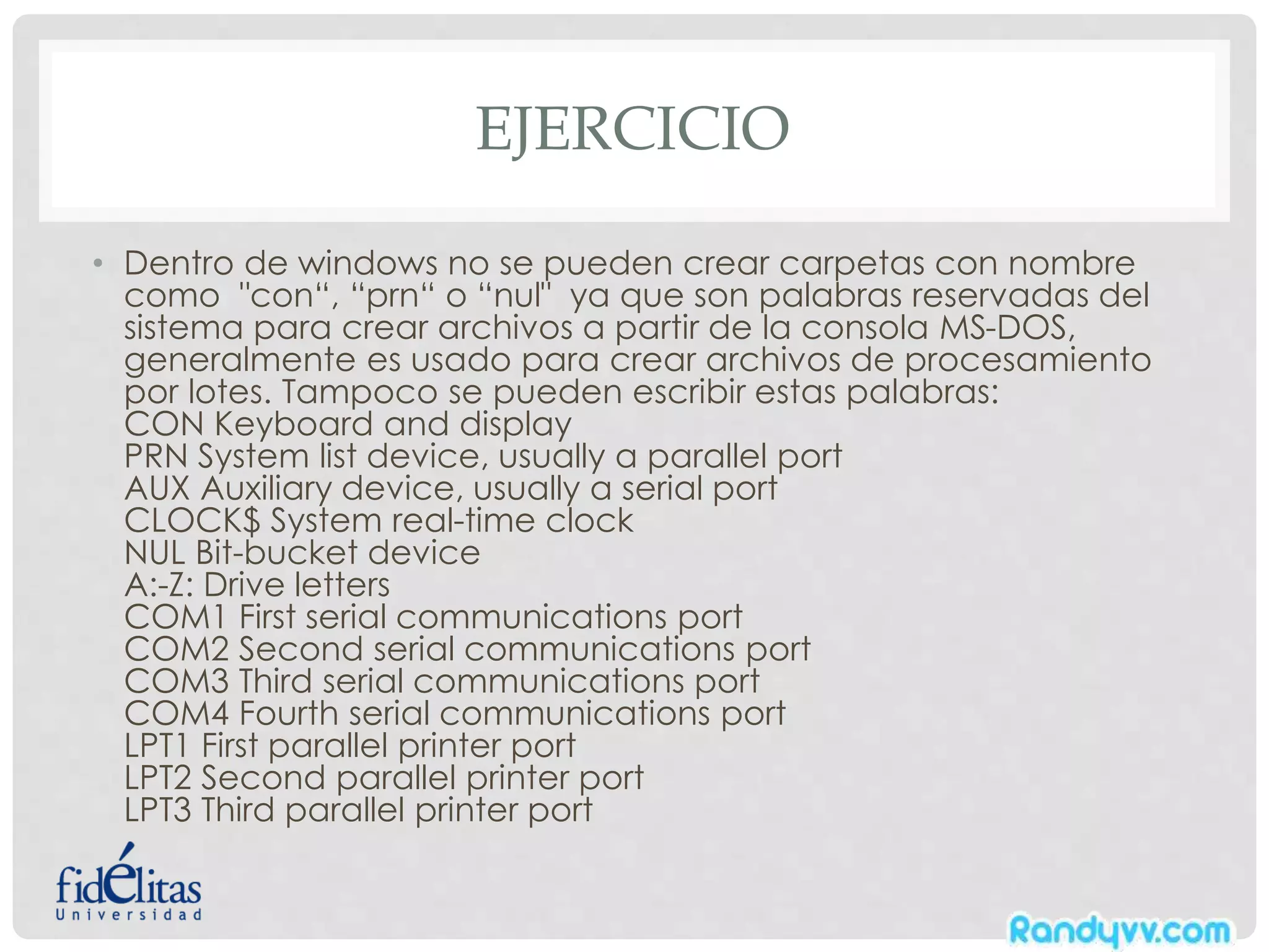 EJERCICIO
• Dentro de windows no se pueden crear carpetas con nombre
como "con“, “prn“ o “nul" ya que son palabras reservadas del
sistema para crear archivos a partir de la consola MS-DOS,
generalmente es usado para crear archivos de procesamiento
por lotes. Tampoco se pueden escribir estas palabras:
CON Keyboard and display
PRN System list device, usually a parallel port
AUX Auxiliary device, usually a serial port
CLOCK$ System real-time clock
NUL Bit-bucket device
A:-Z: Drive letters
COM1 First serial communications port
COM2 Second serial communications port
COM3 Third serial communications port
COM4 Fourth serial communications port
LPT1 First parallel printer port
LPT2 Second parallel printer port
LPT3 Third parallel printer port
 