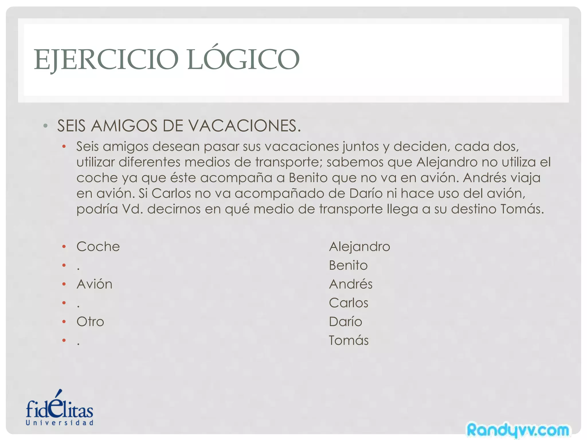 EJERCICIO LÓGICO
• SEIS AMIGOS DE VACACIONES.
• Seis amigos desean pasar sus vacaciones juntos y deciden, cada dos,
utilizar diferentes medios de transporte; sabemos que Alejandro no utiliza el
coche ya que éste acompaña a Benito que no va en avión. Andrés viaja
en avión. Si Carlos no va acompañado de Darío ni hace uso del avión,
podría Vd. decirnos en qué medio de transporte llega a su destino Tomás.
• Coche Alejandro
• . Benito
• Avión Andrés
• . Carlos
• Otro Darío
• . Tomás
 