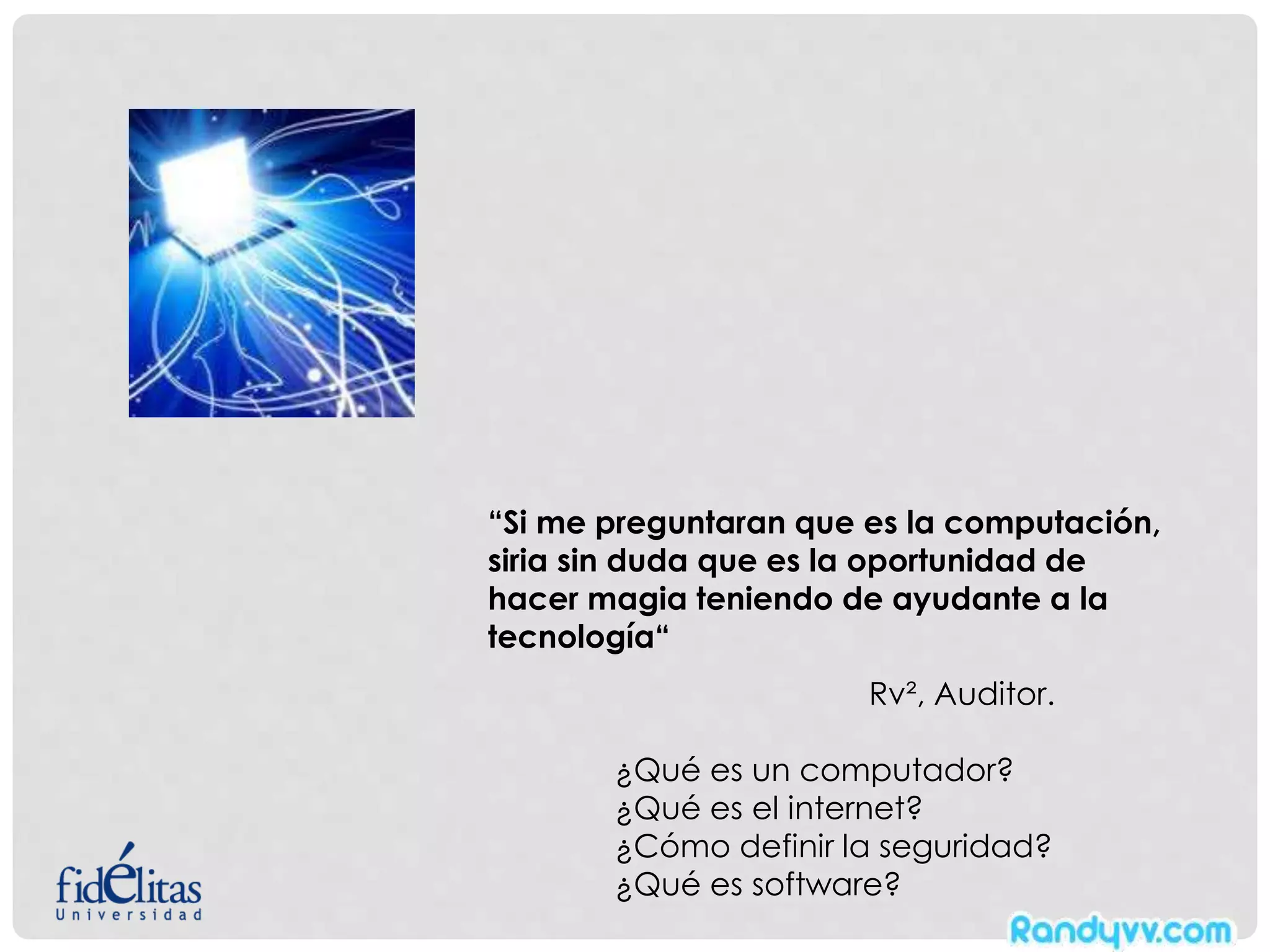 “Si me preguntaran que es la computación,
siria sin duda que es la oportunidad de
hacer magia teniendo de ayudante a la
tecnología“
Rv², Auditor.
¿Qué es un computador?
¿Qué es el internet?
¿Cómo definir la seguridad?
¿Qué es software?
 