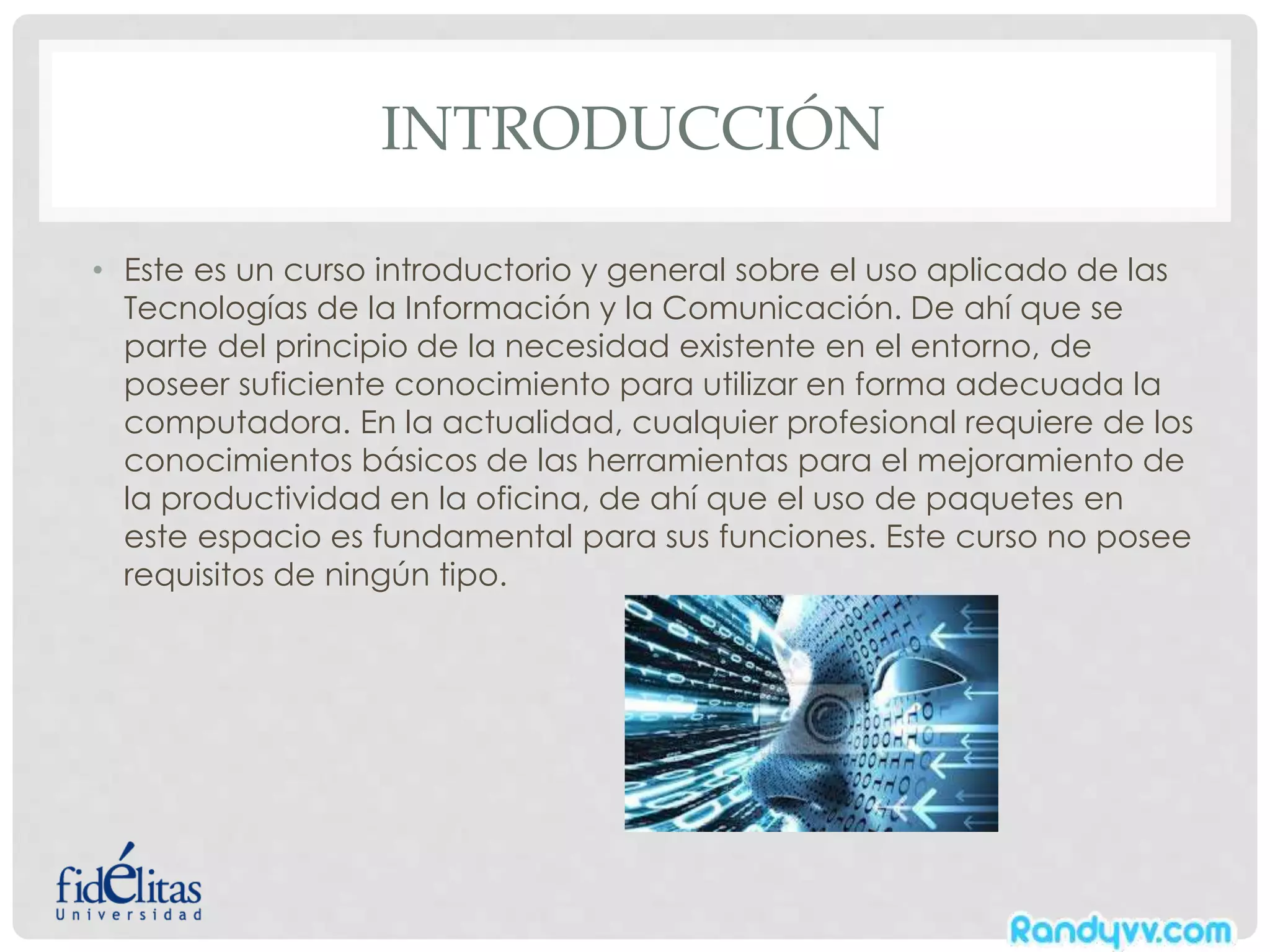 INTRODUCCIÓN
• Este es un curso introductorio y general sobre el uso aplicado de las
Tecnologías de la Información y la Comunicación. De ahí que se
parte del principio de la necesidad existente en el entorno, de
poseer suficiente conocimiento para utilizar en forma adecuada la
computadora. En la actualidad, cualquier profesional requiere de los
conocimientos básicos de las herramientas para el mejoramiento de
la productividad en la oficina, de ahí que el uso de paquetes en
este espacio es fundamental para sus funciones. Este curso no posee
requisitos de ningún tipo.
 