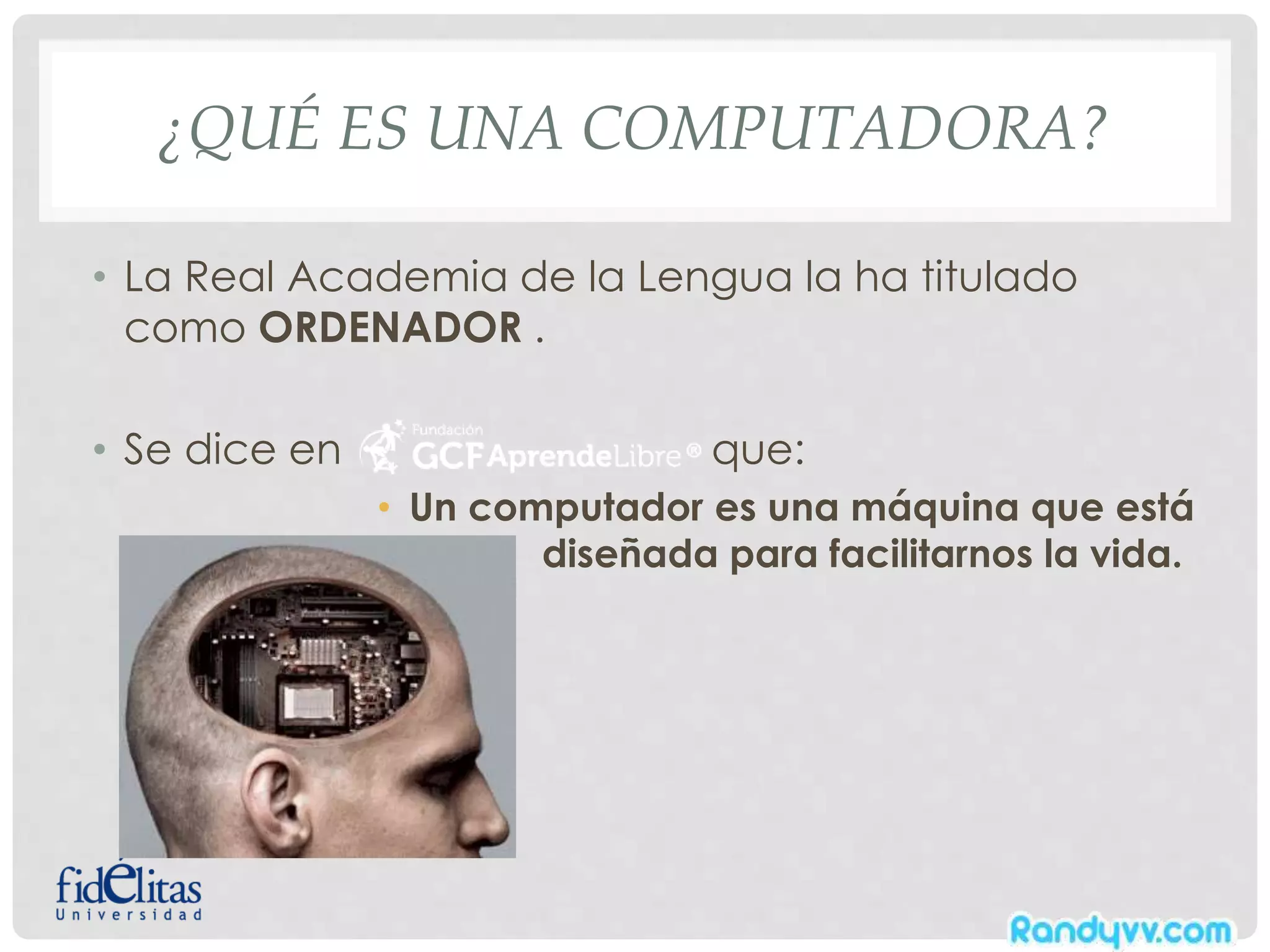 ¿QUÉ ES UNA COMPUTADORA?
• La Real Academia de la Lengua la ha titulado
como ORDENADOR .
• Se dice en que:
• Un computador es una máquina que está
diseñada para facilitarnos la vida.
 